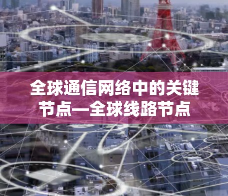 全球通信网络中的关键节点—全球线路节点 全球通信网络中的关键节点—全球线路节点