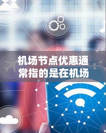机场节点优惠通常指的是在机场附近的一些地点（如酒店、餐饮、交通点等）提供一些额外的折扣或优惠。这些优惠通常是在特定的时间或日期进行的，以吸引更多的游客或用户。以下是一些可能的机场节点优惠类型及其特点