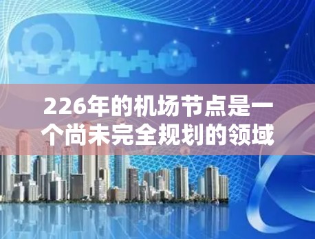 226年的机场节点是一个尚未完全规划的领域,因为许多机场项目仍在设计和建设中。以下是226年机场节点的候选列表,涵盖全球范围内的关键地点和项目 226年的机场节点是一个尚未完全规划的领域,因为许多机场项目仍在设计和建设中。以下是226年机场节点的候选列表,涵盖全球范围内的关键地点和项目