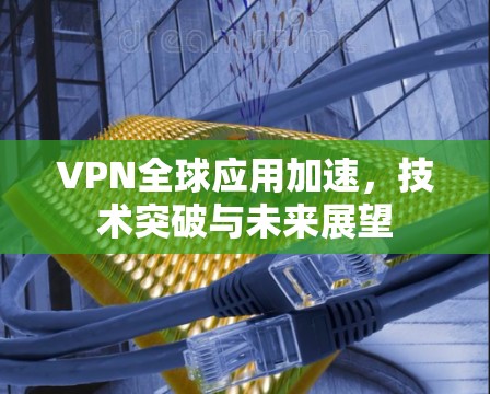 VPN全球应用加速,技术突破与未来展望 VPN全球应用加速,技术突破与未来展望