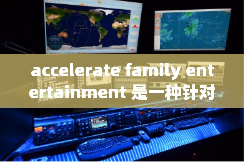 accelerate family entertainment 是一种针对家庭娱乐的加速器，旨在提高游戏和娱乐体验的速度和效率。以下是关于该产品的详细介绍