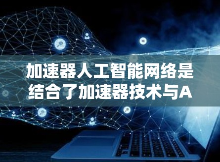 加速器人工智能网络是结合了加速器技术与AI网络的创新概念，旨在提升AI模型在训练和推理过程中的效率。以下是对此问题的逐步解释