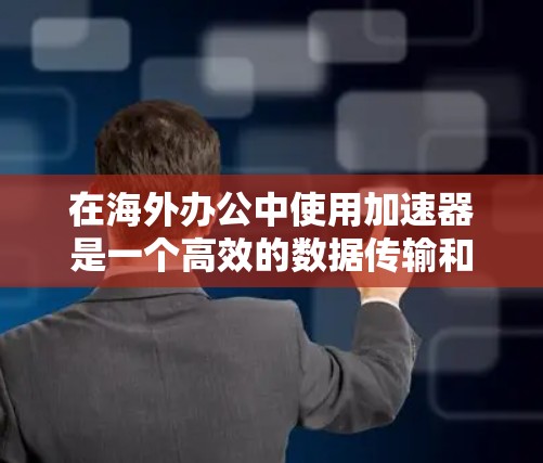 在海外办公中使用加速器是一个高效的数据传输和访问工具，以下是详细的步骤和信息
