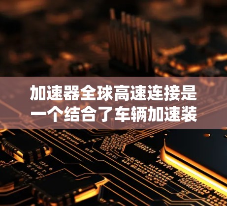 加速器全球高速连接是一个结合了车辆加速装置和高速运转驱动系统的技术，主要用于提升车辆的加速性能。以下是该技术的详细说明