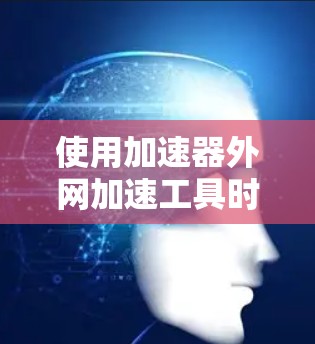 使用加速器外网加速工具时，综合考虑以下几个方面