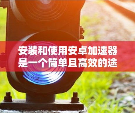 安装和使用安卓加速器是一个简单且高效的途径，可以显著提升应用的下载和使用效率。以下是一个详细的步骤指南，帮助您顺利安装和使用安卓加速器