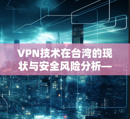 VPN技术在台湾的现状与安全风险分析—为您的网络安全提供一份实用指南