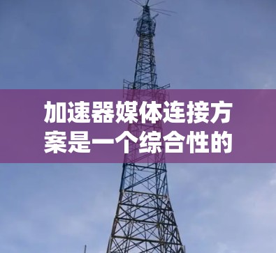 加速器媒体连接方案是一个综合性的系统设计，旨在通过高效的数据传输和交互功能，提升流媒体的传输体验。以下是对该方案的详细分析和总结