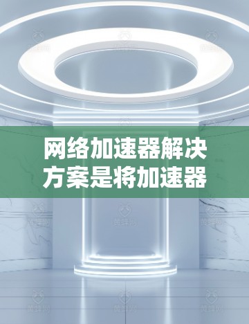 网络加速器解决方案是将加速器扩展至网络环境，以提升应用性能的工具。以下是对这一解决方案的逐步解释