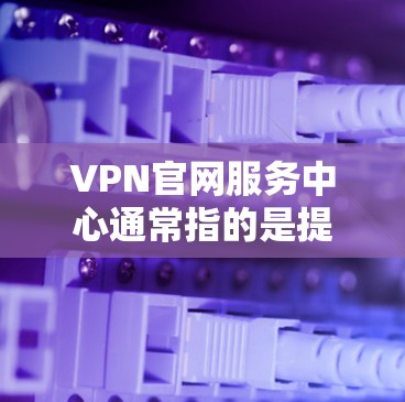 VPN官网服务中心通常指的是提供VPN服务的网站或平台，这些平台可以通过IP地址访问网络服务器，从而实现VPN连接。以下是关于VPN官网服务中心的一些关键信息