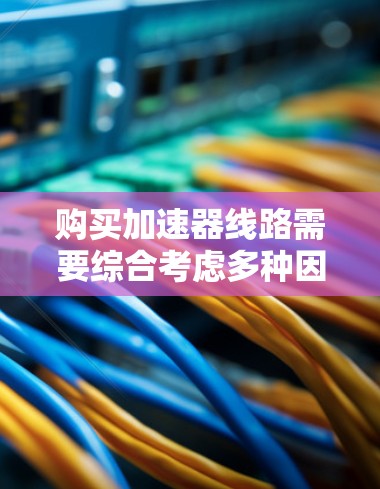购买加速器线路需要综合考虑多种因素，以下是一个结构化的购买指南