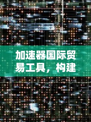 加速器国际贸易工具，构建高效贸易网络的技术解析