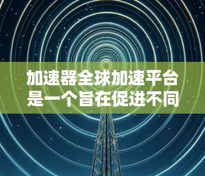加速器全球加速平台是一个旨在促进不同加速器技术设备之间的数据交换和加速的平台。它通过全球范围内的加速器设备实现数据传输和加速，提升数据速度和传输效率。以下是对其的主要信息的总结