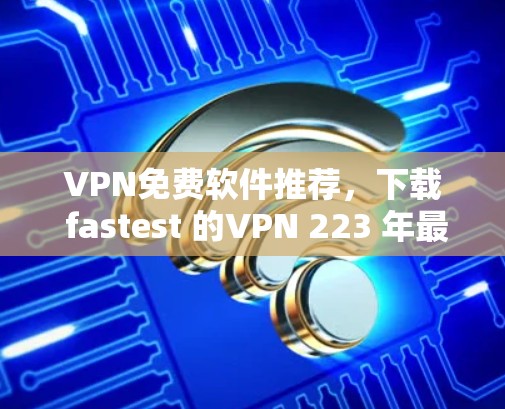 VPN免费软件推荐，下载 fastest 的VPN 223 年最新合集