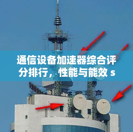 通信设备加速器综合评分排行，性能与能效 showdown