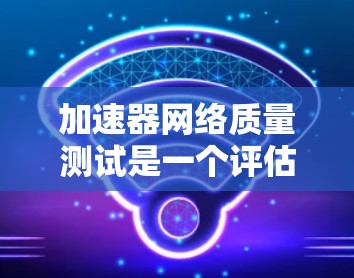 加速器网络质量测试是一个评估加速器在处理网络数据时性能和稳定性的重要工具。以下是对该主题的分步解释和总结