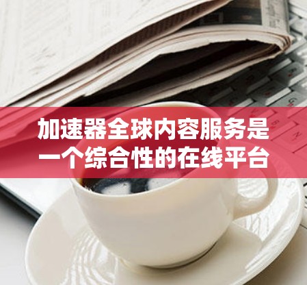 加速器全球内容服务是一个综合性的在线平台，旨在通过多种加速功能帮助用户快速获取和分享各种信息和内容。以下是对该平台的详细分析