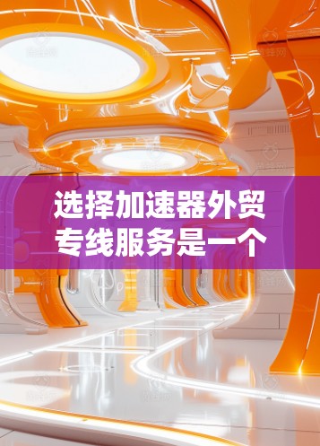 选择加速器外贸专线服务是一个全面而复杂的决策，需要综合考虑多个因素。以下是一个有条理的总结和建议