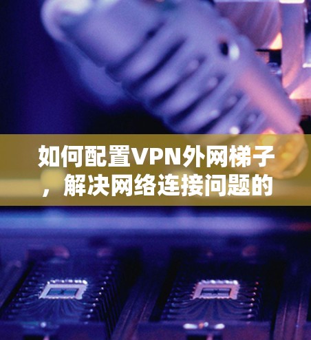 如何配置VPN外网梯子，解决网络连接问题的实用指南