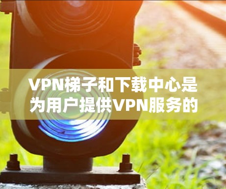 VPN梯子和下载中心是为用户提供VPN服务的重要平台，以下是详细的了解
