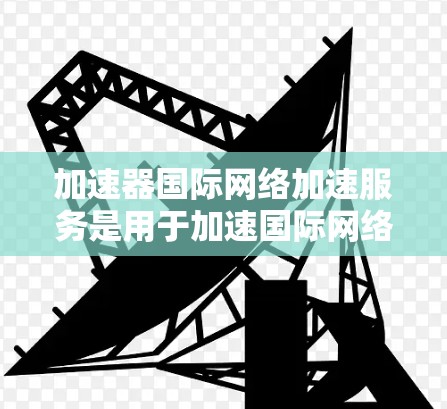 加速器国际网络加速服务是用于加速国际网络连接的工具，主要分为物理加速器和软件加速器两种类型。以下是对该服务的详细分析