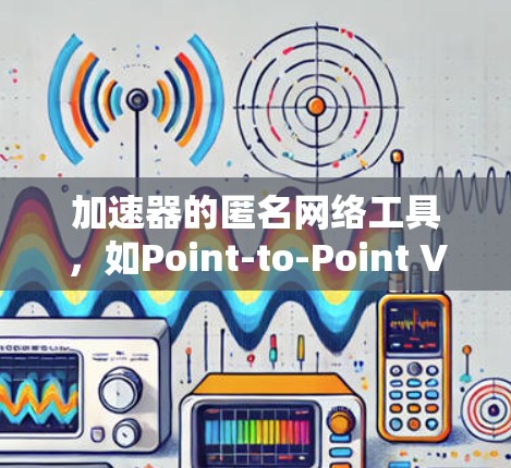 加速器的匿名网络工具，如Point-to-Point VPN、NON-TEeth VPN、H2P VPN和Zero Trust VPN，各有其独特的优势和适用场景。以下是对这些工具的详细总结