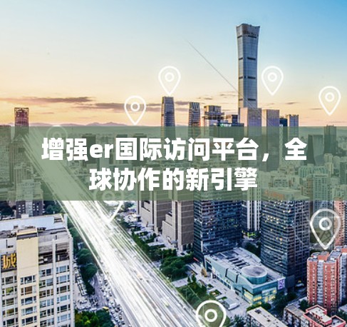 增强er国际访问平台，全球协作的新引擎