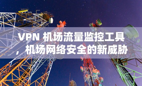 VPN 机场流量监控工具，机场网络安全的新威胁与解决方案