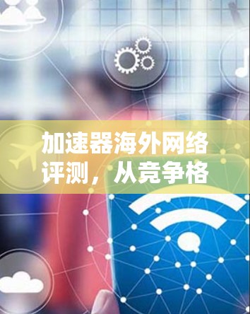 加速器海外网络评测，从竞争格局到用户增长的深层分析