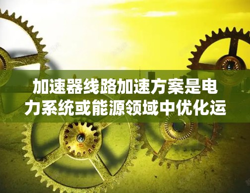 加速器线路加速方案是电力系统或能源领域中优化运行效率、提升车辆性能的重要技术手段。以下是一个详细的加速器线路加速方案,涵盖设计、制造、测试、经济分析等方面 加速器线路加速方案是电力系统或能源领域中优化运行效率、提升车辆性能的重要技术手段。以下是一个详细的加速器线路加速方案,涵盖设计、制造、测试、经济分析等方面