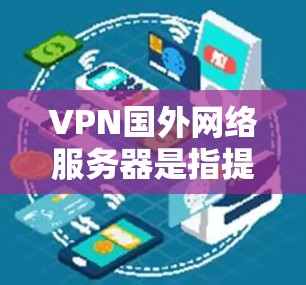 VPN国外网络服务器是指提供VPN服务的国外服务器，这些服务器通常位于国外或偏远地区，用户可以通过这些服务器访问VPN服务。以下是VPN国外网络服务器的一些常见类型和特点