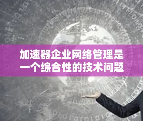 加速器企业网络管理是一个综合性的技术问题，涉及多个环节和因素，需要综合考虑多个方面来确保网络的高效、安全和稳定运行。以下是一个分步骤的总结