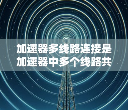 加速器多线路连接是加速器中多个线路共同工作以提高粒子加速效率的重要技术。以下是对这一概念的详细分析