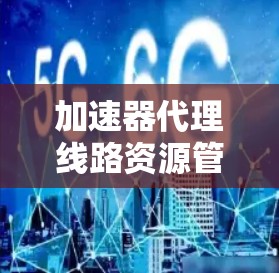 加速器代理线路资源管理是一个复杂但重要的领域，涉及多个方面，以下是对该主题的分步总结