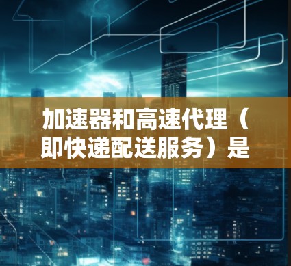 加速器和高速代理（即快递配送服务）是现代物流行业中非常重要的技术支持工具。以下是对加速器和高速代理的评测，供您参考