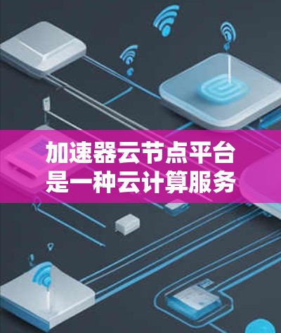 加速器云节点平台是一种云计算服务，专为加速特定任务提供硬件支持。以下是关于该平台的详细说明