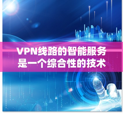 VPN线路的智能服务是一个综合性的技术领域，旨在提升用户在网络环境中的安全性、便捷性和高效性。以下是对VPN智能服务的详细总结