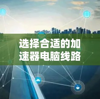 选择合适的加速器电脑线路需要综合考虑多个因素，以确保加速器有效提升性能。以下是逐步的建议