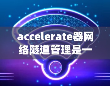 accelerate器网络隧道管理是一个综合性的系统，旨在优化高速公路上隧道的交通管理。以下是对该系统进行的详细分析和总结