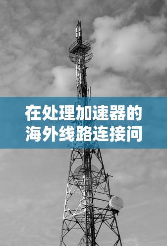 在处理加速器的海外线路连接问题时，以下是一些详细的步骤和建议，帮助你顺利连接到国外的互联网