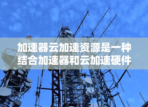 加速器云加速资源是一种结合加速器和云加速硬件的硬件资源，旨在提高计算性能。以下是对其核心概念和应用的详细分析