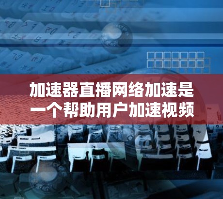加速器直播网络加速是一个帮助用户加速视频效果的工具，通过使用加速器，用户可以提升视频观看的流畅度。以下是对加速器直播网络加速的详细步骤和建议