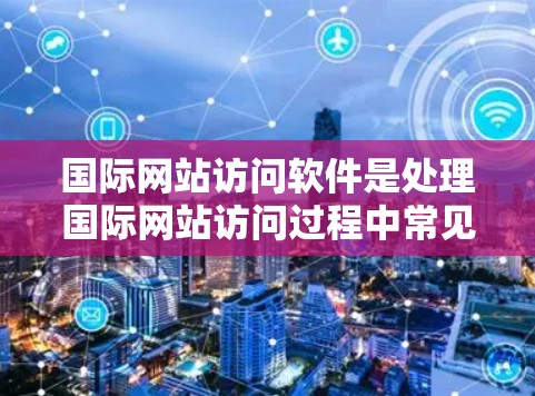 国际网站访问软件是处理国际网站访问过程中常见问题和转换需求的重要工具，能够帮助用户高效完成任务，节省时间，同时确保转换后的文件符合国际网站的要求。以下是关于国际网站访问软件的详细内容