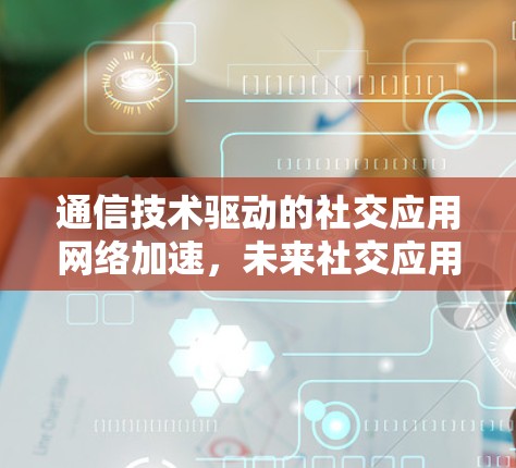 通信技术驱动的社交应用网络加速,未来社交应用的发展方向 通信技术驱动的社交应用网络加速,未来社交应用的发展方向