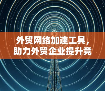 外贸网络加速工具，助力外贸企业提升竞争力