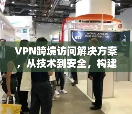VPN跨境访问解决方案，从技术到安全，构建更安心的网络
