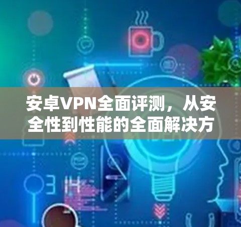 安卓VPN全面评测，从安全性到性能的全面解决方案