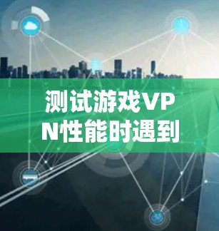 测试游戏VPN性能时遇到问题时，可以按照以下步骤进行排查和解决