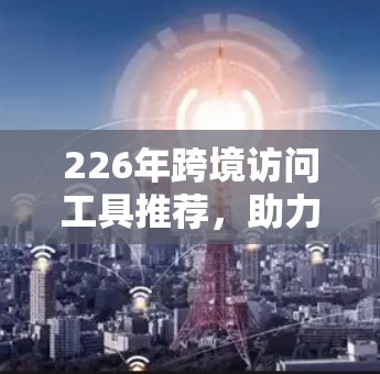 226年跨境访问工具推荐，助力高效、安全的跨平台协作