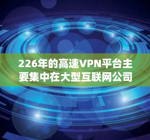 226年的高速VPN平台主要集中在大型互联网公司，如腾讯、阿里、span、QQ 网站，这些平台提供了Point to Point、端到端、云连接等多种VPN服务。以下是这些平台的详细介绍